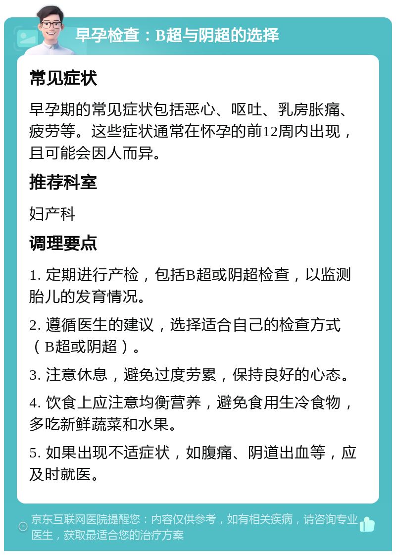 早孕检查：B超与阴超的选择 常见症状 早孕期的常见症状包括恶心、呕吐、乳房胀痛、疲劳等。这些症状通常在怀孕的前12周内出现，且可能会因人而异。 推荐科室 妇产科 调理要点 1. 定期进行产检，包括B超或阴超检查，以监测胎儿的发育情况。 2. 遵循医生的建议，选择适合自己的检查方式（B超或阴超）。 3. 注意休息，避免过度劳累，保持良好的心态。 4. 饮食上应注意均衡营养，避免食用生冷食物，多吃新鲜蔬菜和水果。 5. 如果出现不适症状，如腹痛、阴道出血等，应及时就医。