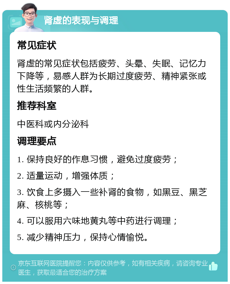 肾虚的表现与调理 常见症状 肾虚的常见症状包括疲劳、头晕、失眠、记忆力下降等，易感人群为长期过度疲劳、精神紧张或性生活频繁的人群。 推荐科室 中医科或内分泌科 调理要点 1. 保持良好的作息习惯，避免过度疲劳； 2. 适量运动，增强体质； 3. 饮食上多摄入一些补肾的食物，如黑豆、黑芝麻、核桃等； 4. 可以服用六味地黄丸等中药进行调理； 5. 减少精神压力，保持心情愉悦。