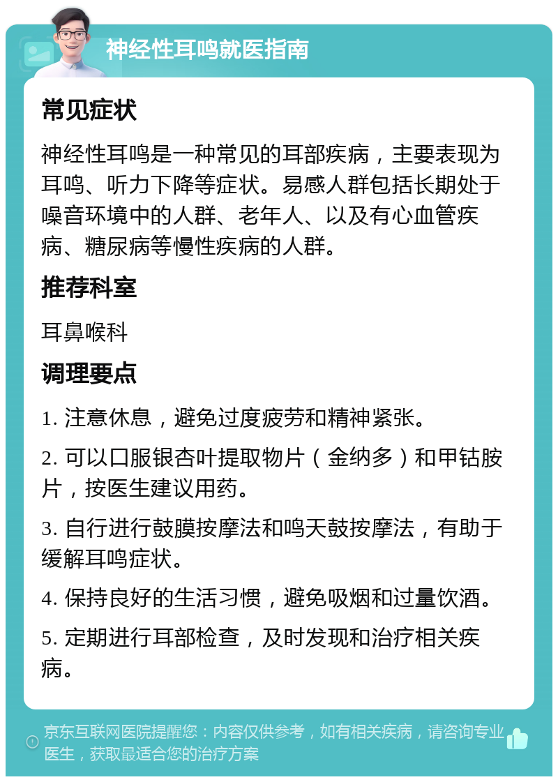 神经性耳鸣就医指南 常见症状 神经性耳鸣是一种常见的耳部疾病，主要表现为耳鸣、听力下降等症状。易感人群包括长期处于噪音环境中的人群、老年人、以及有心血管疾病、糖尿病等慢性疾病的人群。 推荐科室 耳鼻喉科 调理要点 1. 注意休息，避免过度疲劳和精神紧张。 2. 可以口服银杏叶提取物片（金纳多）和甲钴胺片，按医生建议用药。 3. 自行进行鼓膜按摩法和鸣天鼓按摩法，有助于缓解耳鸣症状。 4. 保持良好的生活习惯，避免吸烟和过量饮酒。 5. 定期进行耳部检查，及时发现和治疗相关疾病。