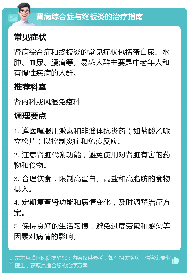 肾病综合症与终板炎的治疗指南 常见症状 肾病综合症和终板炎的常见症状包括蛋白尿、水肿、血尿、腰痛等。易感人群主要是中老年人和有慢性疾病的人群。 推荐科室 肾内科或风湿免疫科 调理要点 1. 遵医嘱服用激素和非淄体抗炎药（如盐酸乙哌立松片）以控制炎症和免疫反应。 2. 注意肾脏代谢功能，避免使用对肾脏有害的药物和食物。 3. 合理饮食，限制高蛋白、高盐和高脂肪的食物摄入。 4. 定期复查肾功能和病情变化，及时调整治疗方案。 5. 保持良好的生活习惯，避免过度劳累和感染等因素对病情的影响。