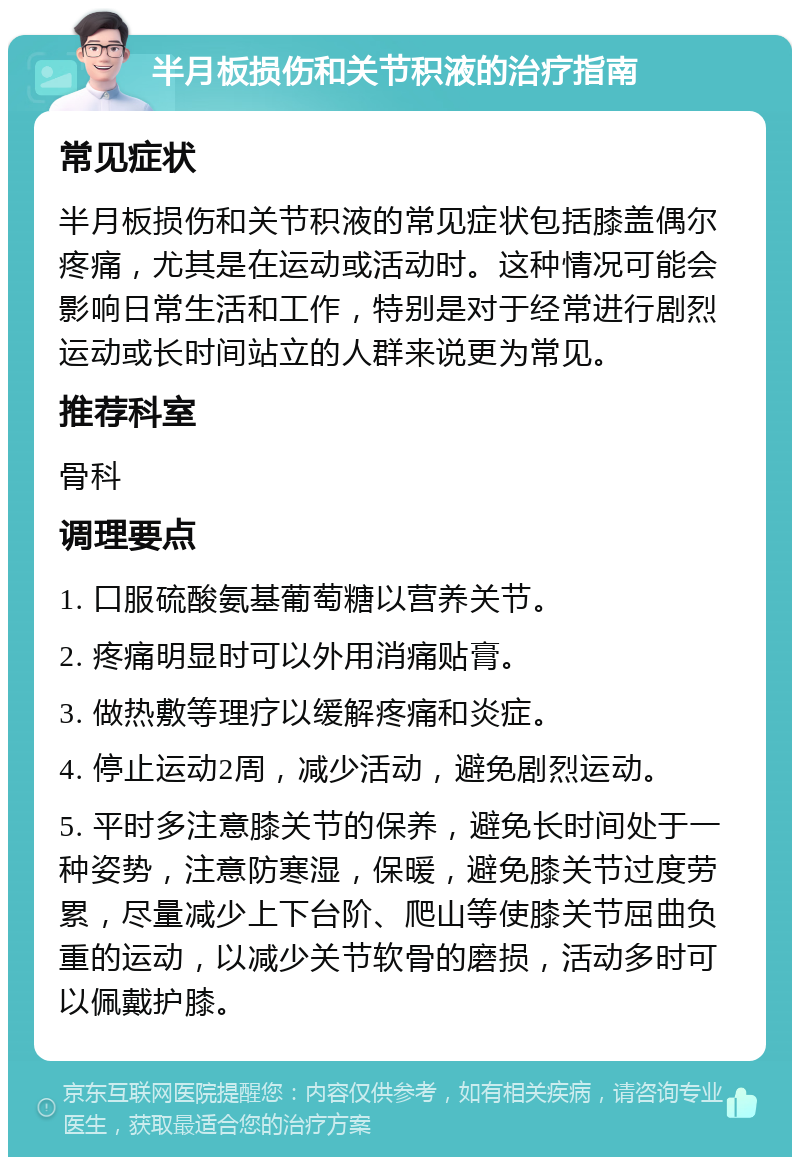 半月板损伤和关节积液的治疗指南 常见症状 半月板损伤和关节积液的常见症状包括膝盖偶尔疼痛，尤其是在运动或活动时。这种情况可能会影响日常生活和工作，特别是对于经常进行剧烈运动或长时间站立的人群来说更为常见。 推荐科室 骨科 调理要点 1. 口服硫酸氨基葡萄糖以营养关节。 2. 疼痛明显时可以外用消痛贴膏。 3. 做热敷等理疗以缓解疼痛和炎症。 4. 停止运动2周，减少活动，避免剧烈运动。 5. 平时多注意膝关节的保养，避免长时间处于一种姿势，注意防寒湿，保暖，避免膝关节过度劳累，尽量减少上下台阶、爬山等使膝关节屈曲负重的运动，以减少关节软骨的磨损，活动多时可以佩戴护膝。