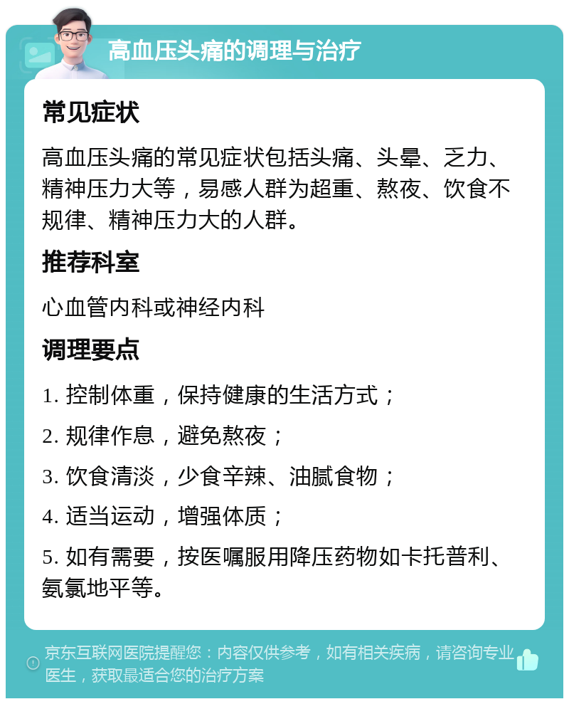 高血压头痛的调理与治疗 常见症状 高血压头痛的常见症状包括头痛、头晕、乏力、精神压力大等，易感人群为超重、熬夜、饮食不规律、精神压力大的人群。 推荐科室 心血管内科或神经内科 调理要点 1. 控制体重，保持健康的生活方式； 2. 规律作息，避免熬夜； 3. 饮食清淡，少食辛辣、油腻食物； 4. 适当运动，增强体质； 5. 如有需要，按医嘱服用降压药物如卡托普利、氨氯地平等。