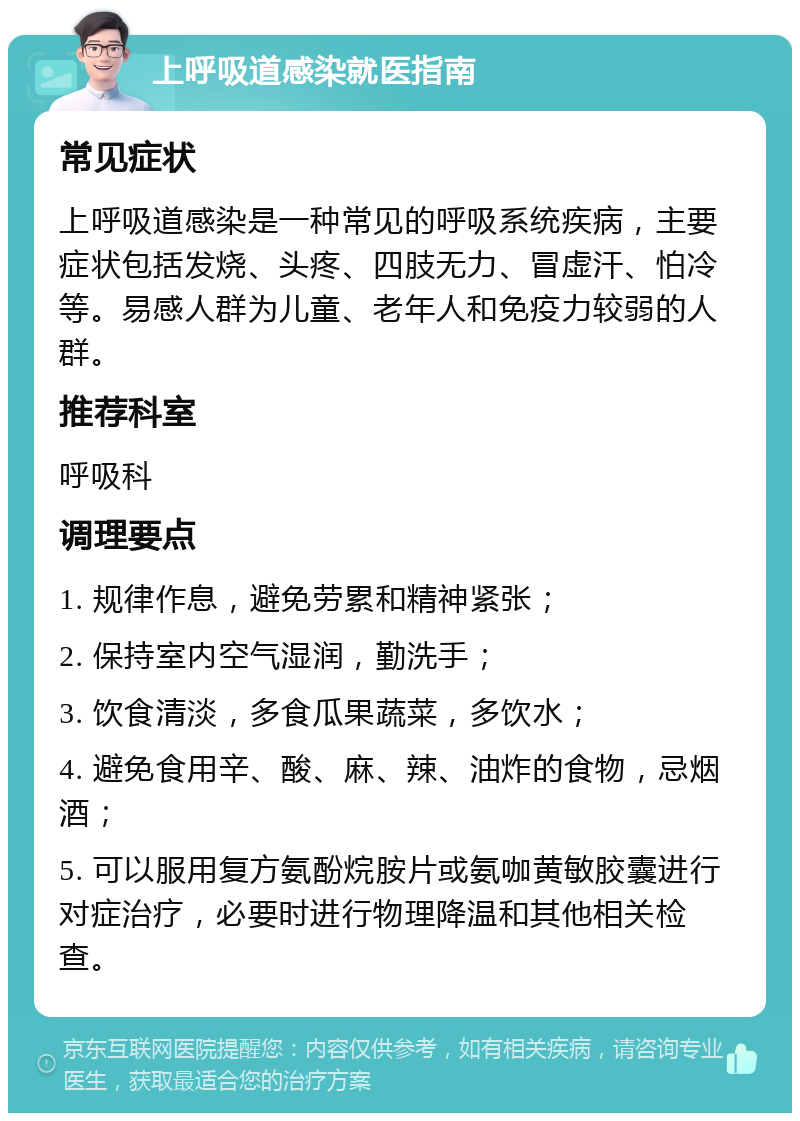 上呼吸道感染就医指南 常见症状 上呼吸道感染是一种常见的呼吸系统疾病，主要症状包括发烧、头疼、四肢无力、冒虚汗、怕冷等。易感人群为儿童、老年人和免疫力较弱的人群。 推荐科室 呼吸科 调理要点 1. 规律作息，避免劳累和精神紧张； 2. 保持室内空气湿润，勤洗手； 3. 饮食清淡，多食瓜果蔬菜，多饮水； 4. 避免食用辛、酸、麻、辣、油炸的食物，忌烟酒； 5. 可以服用复方氨酚烷胺片或氨咖黄敏胶囊进行对症治疗，必要时进行物理降温和其他相关检查。