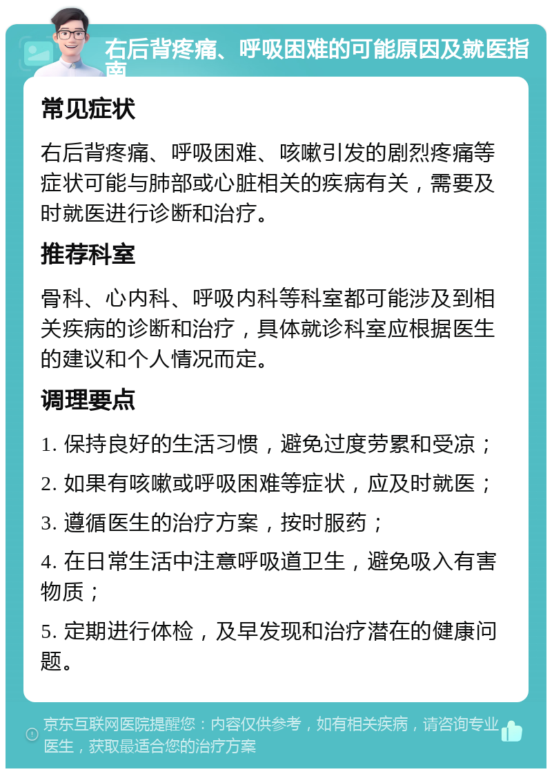 右后背疼痛、呼吸困难的可能原因及就医指南 常见症状 右后背疼痛、呼吸困难、咳嗽引发的剧烈疼痛等症状可能与肺部或心脏相关的疾病有关，需要及时就医进行诊断和治疗。 推荐科室 骨科、心内科、呼吸内科等科室都可能涉及到相关疾病的诊断和治疗，具体就诊科室应根据医生的建议和个人情况而定。 调理要点 1. 保持良好的生活习惯，避免过度劳累和受凉； 2. 如果有咳嗽或呼吸困难等症状，应及时就医； 3. 遵循医生的治疗方案，按时服药； 4. 在日常生活中注意呼吸道卫生，避免吸入有害物质； 5. 定期进行体检，及早发现和治疗潜在的健康问题。