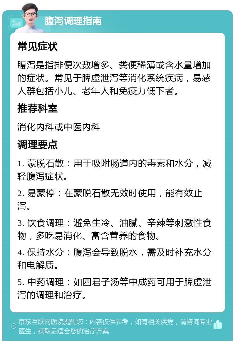 腹泻调理指南 常见症状 腹泻是指排便次数增多、粪便稀薄或含水量增加的症状。常见于脾虚泄泻等消化系统疾病，易感人群包括小儿、老年人和免疫力低下者。 推荐科室 消化内科或中医内科 调理要点 1. 蒙脱石散：用于吸附肠道内的毒素和水分，减轻腹泻症状。 2. 易蒙停：在蒙脱石散无效时使用，能有效止泻。 3. 饮食调理：避免生冷、油腻、辛辣等刺激性食物，多吃易消化、富含营养的食物。 4. 保持水分：腹泻会导致脱水，需及时补充水分和电解质。 5. 中药调理：如四君子汤等中成药可用于脾虚泄泻的调理和治疗。