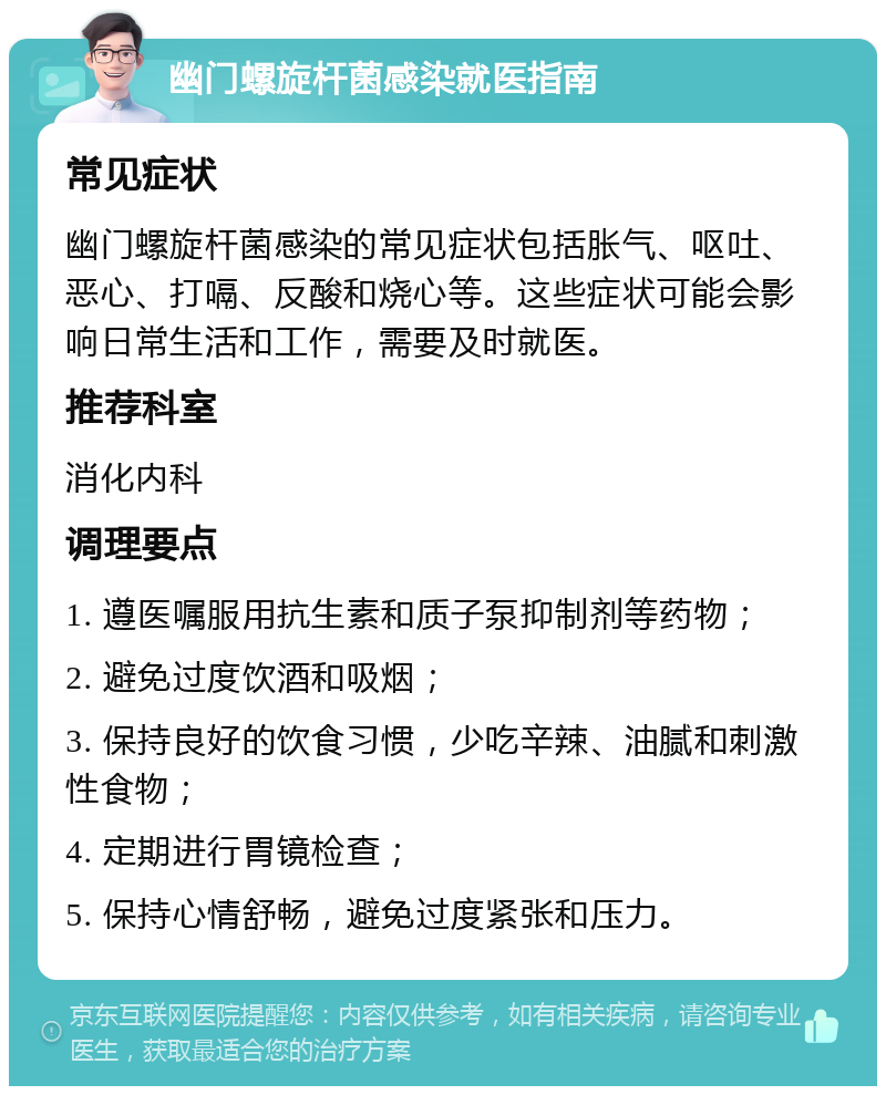 幽门螺旋杆菌感染就医指南 常见症状 幽门螺旋杆菌感染的常见症状包括胀气、呕吐、恶心、打嗝、反酸和烧心等。这些症状可能会影响日常生活和工作，需要及时就医。 推荐科室 消化内科 调理要点 1. 遵医嘱服用抗生素和质子泵抑制剂等药物； 2. 避免过度饮酒和吸烟； 3. 保持良好的饮食习惯，少吃辛辣、油腻和刺激性食物； 4. 定期进行胃镜检查； 5. 保持心情舒畅，避免过度紧张和压力。