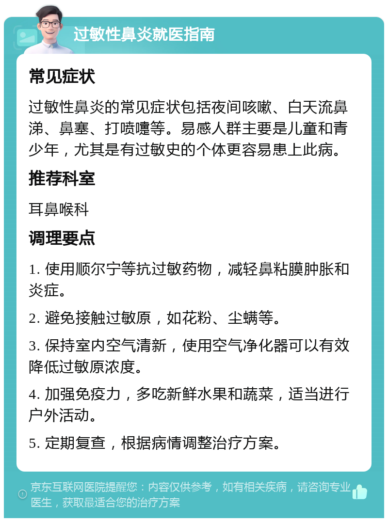 过敏性鼻炎就医指南 常见症状 过敏性鼻炎的常见症状包括夜间咳嗽、白天流鼻涕、鼻塞、打喷嚏等。易感人群主要是儿童和青少年，尤其是有过敏史的个体更容易患上此病。 推荐科室 耳鼻喉科 调理要点 1. 使用顺尔宁等抗过敏药物，减轻鼻粘膜肿胀和炎症。 2. 避免接触过敏原，如花粉、尘螨等。 3. 保持室内空气清新，使用空气净化器可以有效降低过敏原浓度。 4. 加强免疫力，多吃新鲜水果和蔬菜，适当进行户外活动。 5. 定期复查，根据病情调整治疗方案。