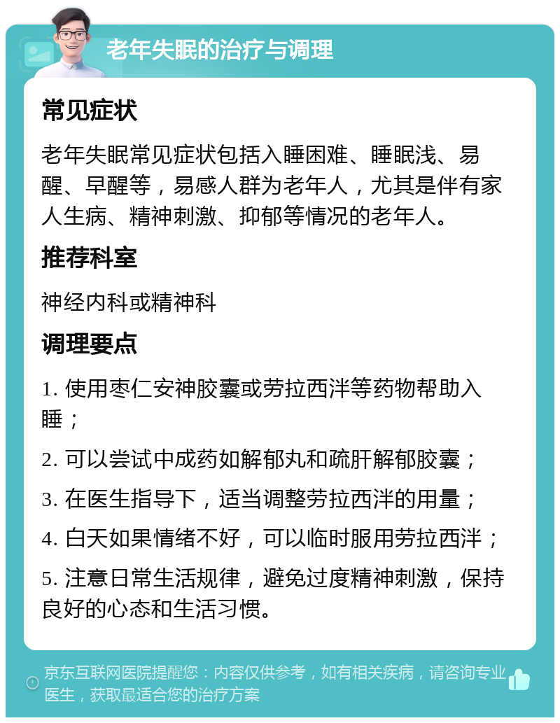 老年失眠的治疗与调理 常见症状 老年失眠常见症状包括入睡困难、睡眠浅、易醒、早醒等，易感人群为老年人，尤其是伴有家人生病、精神刺激、抑郁等情况的老年人。 推荐科室 神经内科或精神科 调理要点 1. 使用枣仁安神胶囊或劳拉西泮等药物帮助入睡； 2. 可以尝试中成药如解郁丸和疏肝解郁胶囊； 3. 在医生指导下，适当调整劳拉西泮的用量； 4. 白天如果情绪不好，可以临时服用劳拉西泮； 5. 注意日常生活规律，避免过度精神刺激，保持良好的心态和生活习惯。