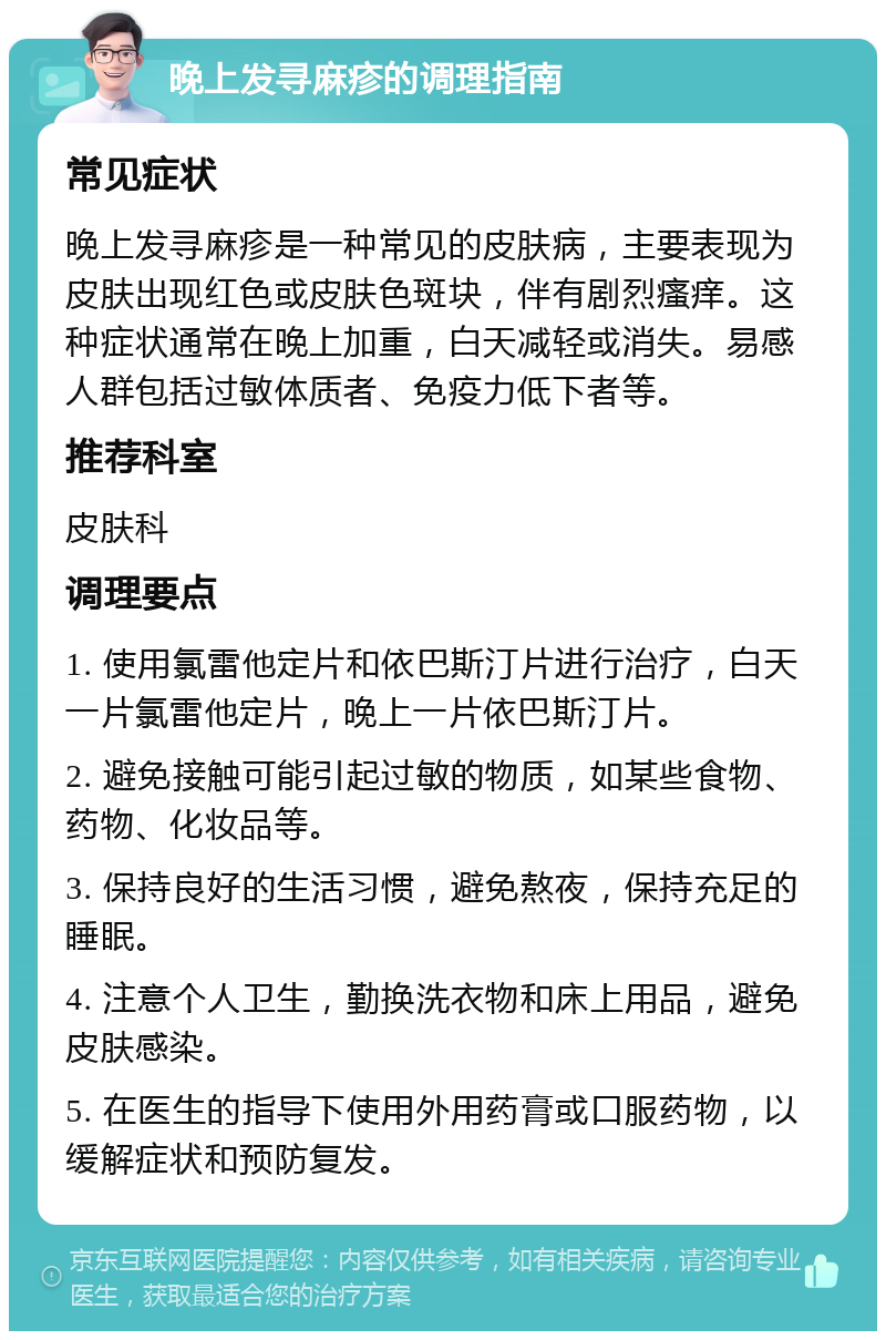 晚上发寻麻疹的调理指南 常见症状 晚上发寻麻疹是一种常见的皮肤病，主要表现为皮肤出现红色或皮肤色斑块，伴有剧烈瘙痒。这种症状通常在晚上加重，白天减轻或消失。易感人群包括过敏体质者、免疫力低下者等。 推荐科室 皮肤科 调理要点 1. 使用氯雷他定片和依巴斯汀片进行治疗，白天一片氯雷他定片，晚上一片依巴斯汀片。 2. 避免接触可能引起过敏的物质，如某些食物、药物、化妆品等。 3. 保持良好的生活习惯，避免熬夜，保持充足的睡眠。 4. 注意个人卫生，勤换洗衣物和床上用品，避免皮肤感染。 5. 在医生的指导下使用外用药膏或口服药物，以缓解症状和预防复发。