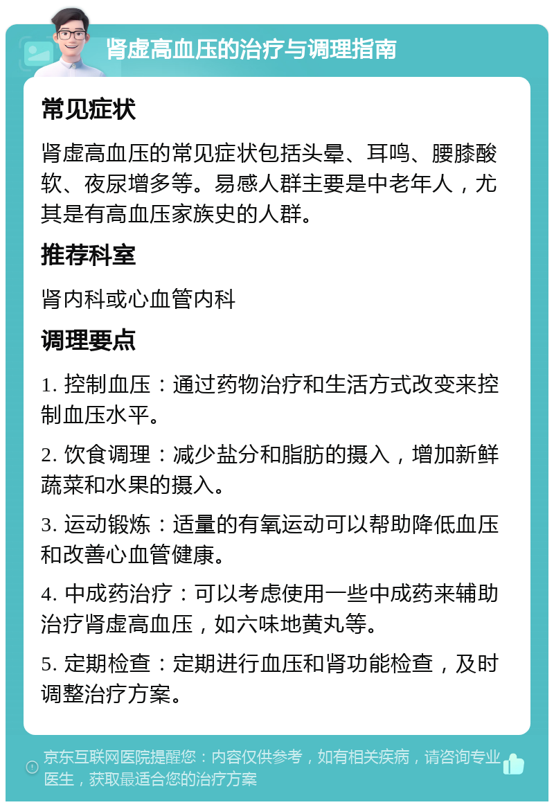 肾虚高血压的治疗与调理指南 常见症状 肾虚高血压的常见症状包括头晕、耳鸣、腰膝酸软、夜尿增多等。易感人群主要是中老年人，尤其是有高血压家族史的人群。 推荐科室 肾内科或心血管内科 调理要点 1. 控制血压：通过药物治疗和生活方式改变来控制血压水平。 2. 饮食调理：减少盐分和脂肪的摄入，增加新鲜蔬菜和水果的摄入。 3. 运动锻炼：适量的有氧运动可以帮助降低血压和改善心血管健康。 4. 中成药治疗：可以考虑使用一些中成药来辅助治疗肾虚高血压，如六味地黄丸等。 5. 定期检查：定期进行血压和肾功能检查，及时调整治疗方案。