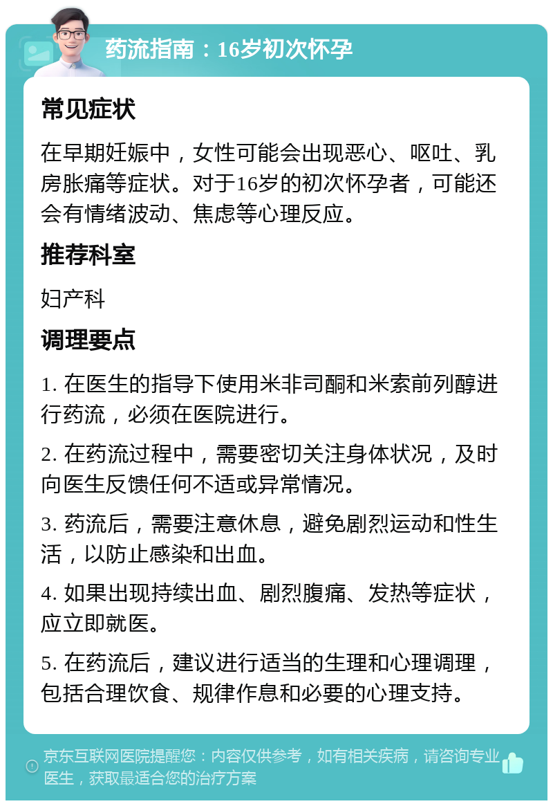 药流指南：16岁初次怀孕 常见症状 在早期妊娠中，女性可能会出现恶心、呕吐、乳房胀痛等症状。对于16岁的初次怀孕者，可能还会有情绪波动、焦虑等心理反应。 推荐科室 妇产科 调理要点 1. 在医生的指导下使用米非司酮和米索前列醇进行药流，必须在医院进行。 2. 在药流过程中，需要密切关注身体状况，及时向医生反馈任何不适或异常情况。 3. 药流后，需要注意休息，避免剧烈运动和性生活，以防止感染和出血。 4. 如果出现持续出血、剧烈腹痛、发热等症状，应立即就医。 5. 在药流后，建议进行适当的生理和心理调理，包括合理饮食、规律作息和必要的心理支持。