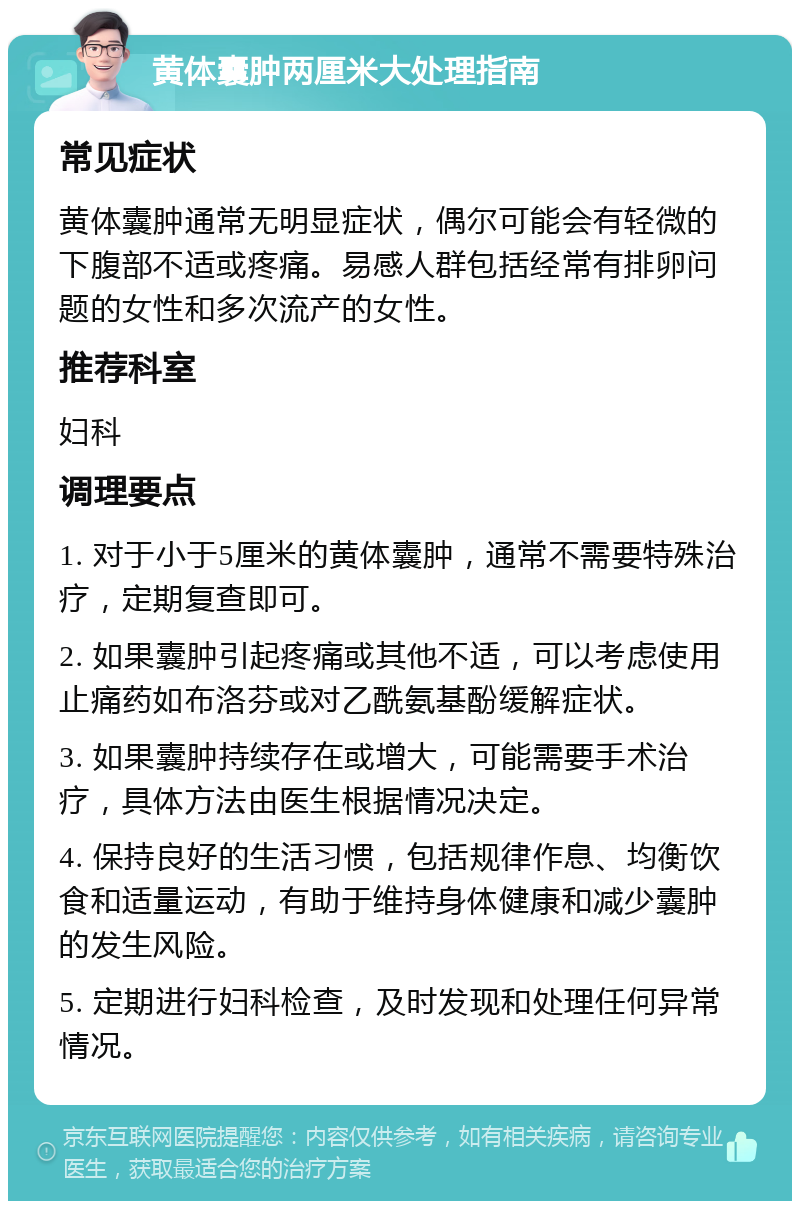 黄体囊肿两厘米大处理指南 常见症状 黄体囊肿通常无明显症状，偶尔可能会有轻微的下腹部不适或疼痛。易感人群包括经常有排卵问题的女性和多次流产的女性。 推荐科室 妇科 调理要点 1. 对于小于5厘米的黄体囊肿，通常不需要特殊治疗，定期复查即可。 2. 如果囊肿引起疼痛或其他不适，可以考虑使用止痛药如布洛芬或对乙酰氨基酚缓解症状。 3. 如果囊肿持续存在或增大，可能需要手术治疗，具体方法由医生根据情况决定。 4. 保持良好的生活习惯，包括规律作息、均衡饮食和适量运动，有助于维持身体健康和减少囊肿的发生风险。 5. 定期进行妇科检查，及时发现和处理任何异常情况。