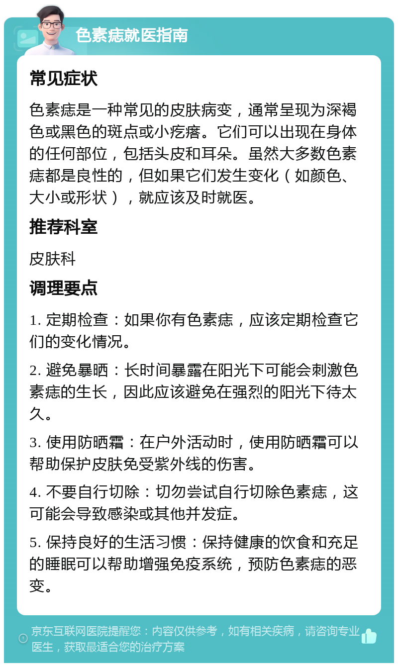 色素痣就医指南 常见症状 色素痣是一种常见的皮肤病变，通常呈现为深褐色或黑色的斑点或小疙瘩。它们可以出现在身体的任何部位，包括头皮和耳朵。虽然大多数色素痣都是良性的，但如果它们发生变化（如颜色、大小或形状），就应该及时就医。 推荐科室 皮肤科 调理要点 1. 定期检查：如果你有色素痣，应该定期检查它们的变化情况。 2. 避免暴晒：长时间暴露在阳光下可能会刺激色素痣的生长，因此应该避免在强烈的阳光下待太久。 3. 使用防晒霜：在户外活动时，使用防晒霜可以帮助保护皮肤免受紫外线的伤害。 4. 不要自行切除：切勿尝试自行切除色素痣，这可能会导致感染或其他并发症。 5. 保持良好的生活习惯：保持健康的饮食和充足的睡眠可以帮助增强免疫系统，预防色素痣的恶变。