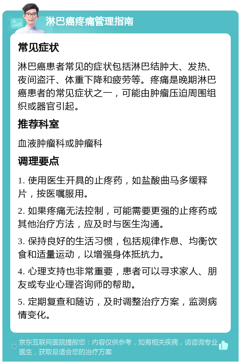 淋巴癌疼痛管理指南 常见症状 淋巴癌患者常见的症状包括淋巴结肿大、发热、夜间盗汗、体重下降和疲劳等。疼痛是晚期淋巴癌患者的常见症状之一，可能由肿瘤压迫周围组织或器官引起。 推荐科室 血液肿瘤科或肿瘤科 调理要点 1. 使用医生开具的止疼药，如盐酸曲马多缓释片，按医嘱服用。 2. 如果疼痛无法控制，可能需要更强的止疼药或其他治疗方法，应及时与医生沟通。 3. 保持良好的生活习惯，包括规律作息、均衡饮食和适量运动，以增强身体抵抗力。 4. 心理支持也非常重要，患者可以寻求家人、朋友或专业心理咨询师的帮助。 5. 定期复查和随访，及时调整治疗方案，监测病情变化。