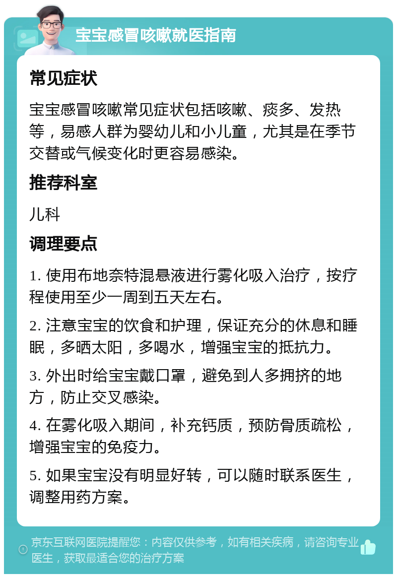 宝宝感冒咳嗽就医指南 常见症状 宝宝感冒咳嗽常见症状包括咳嗽、痰多、发热等，易感人群为婴幼儿和小儿童，尤其是在季节交替或气候变化时更容易感染。 推荐科室 儿科 调理要点 1. 使用布地奈特混悬液进行雾化吸入治疗，按疗程使用至少一周到五天左右。 2. 注意宝宝的饮食和护理，保证充分的休息和睡眠，多晒太阳，多喝水，增强宝宝的抵抗力。 3. 外出时给宝宝戴口罩，避免到人多拥挤的地方，防止交叉感染。 4. 在雾化吸入期间，补充钙质，预防骨质疏松，增强宝宝的免疫力。 5. 如果宝宝没有明显好转，可以随时联系医生，调整用药方案。