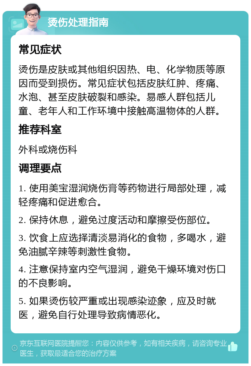 烫伤处理指南 常见症状 烫伤是皮肤或其他组织因热、电、化学物质等原因而受到损伤。常见症状包括皮肤红肿、疼痛、水泡、甚至皮肤破裂和感染。易感人群包括儿童、老年人和工作环境中接触高温物体的人群。 推荐科室 外科或烧伤科 调理要点 1. 使用美宝湿润烧伤膏等药物进行局部处理，减轻疼痛和促进愈合。 2. 保持休息，避免过度活动和摩擦受伤部位。 3. 饮食上应选择清淡易消化的食物，多喝水，避免油腻辛辣等刺激性食物。 4. 注意保持室内空气湿润，避免干燥环境对伤口的不良影响。 5. 如果烫伤较严重或出现感染迹象，应及时就医，避免自行处理导致病情恶化。