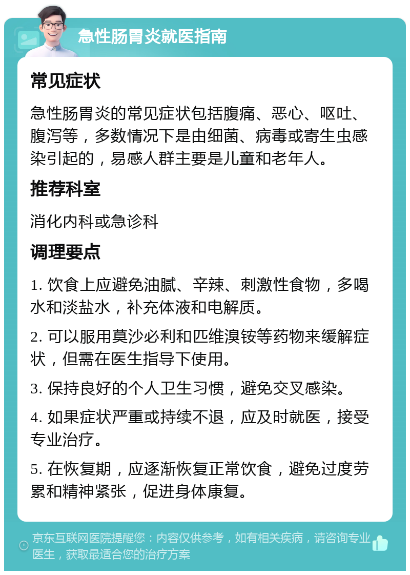 急性肠胃炎就医指南 常见症状 急性肠胃炎的常见症状包括腹痛、恶心、呕吐、腹泻等，多数情况下是由细菌、病毒或寄生虫感染引起的，易感人群主要是儿童和老年人。 推荐科室 消化内科或急诊科 调理要点 1. 饮食上应避免油腻、辛辣、刺激性食物，多喝水和淡盐水，补充体液和电解质。 2. 可以服用莫沙必利和匹维溴铵等药物来缓解症状，但需在医生指导下使用。 3. 保持良好的个人卫生习惯，避免交叉感染。 4. 如果症状严重或持续不退，应及时就医，接受专业治疗。 5. 在恢复期，应逐渐恢复正常饮食，避免过度劳累和精神紧张，促进身体康复。