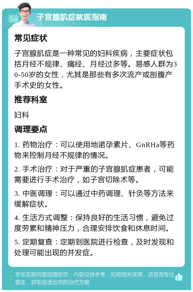 子宫腺肌症就医指南 常见症状 子宫腺肌症是一种常见的妇科疾病，主要症状包括月经不规律、痛经、月经过多等。易感人群为30-50岁的女性，尤其是那些有多次流产或剖腹产手术史的女性。 推荐科室 妇科 调理要点 1. 药物治疗：可以使用地诺孕素片、GnRHa等药物来控制月经不规律的情况。 2. 手术治疗：对于严重的子宫腺肌症患者，可能需要进行手术治疗，如子宫切除术等。 3. 中医调理：可以通过中药调理、针灸等方法来缓解症状。 4. 生活方式调整：保持良好的生活习惯，避免过度劳累和精神压力，合理安排饮食和休息时间。 5. 定期复查：定期到医院进行检查，及时发现和处理可能出现的并发症。