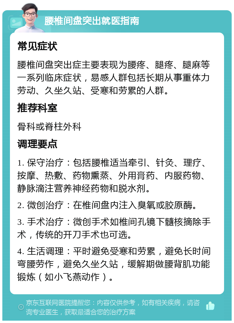 腰椎间盘突出就医指南 常见症状 腰椎间盘突出症主要表现为腰疼、腿疼、腿麻等一系列临床症状，易感人群包括长期从事重体力劳动、久坐久站、受寒和劳累的人群。 推荐科室 骨科或脊柱外科 调理要点 1. 保守治疗：包括腰椎适当牵引、针灸、理疗、按摩、热敷、药物熏蒸、外用膏药、内服药物、静脉滴注营养神经药物和脱水剂。 2. 微创治疗：在椎间盘内注入臭氧或胶原酶。 3. 手术治疗：微创手术如椎间孔镜下髓核摘除手术，传统的开刀手术也可选。 4. 生活调理：平时避免受寒和劳累，避免长时间弯腰劳作，避免久坐久站，缓解期做腰背肌功能锻炼（如小飞燕动作）。