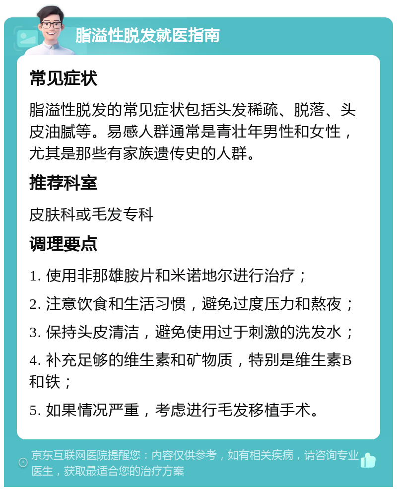 脂溢性脱发就医指南 常见症状 脂溢性脱发的常见症状包括头发稀疏、脱落、头皮油腻等。易感人群通常是青壮年男性和女性，尤其是那些有家族遗传史的人群。 推荐科室 皮肤科或毛发专科 调理要点 1. 使用非那雄胺片和米诺地尔进行治疗； 2. 注意饮食和生活习惯，避免过度压力和熬夜； 3. 保持头皮清洁，避免使用过于刺激的洗发水； 4. 补充足够的维生素和矿物质，特别是维生素B和铁； 5. 如果情况严重，考虑进行毛发移植手术。