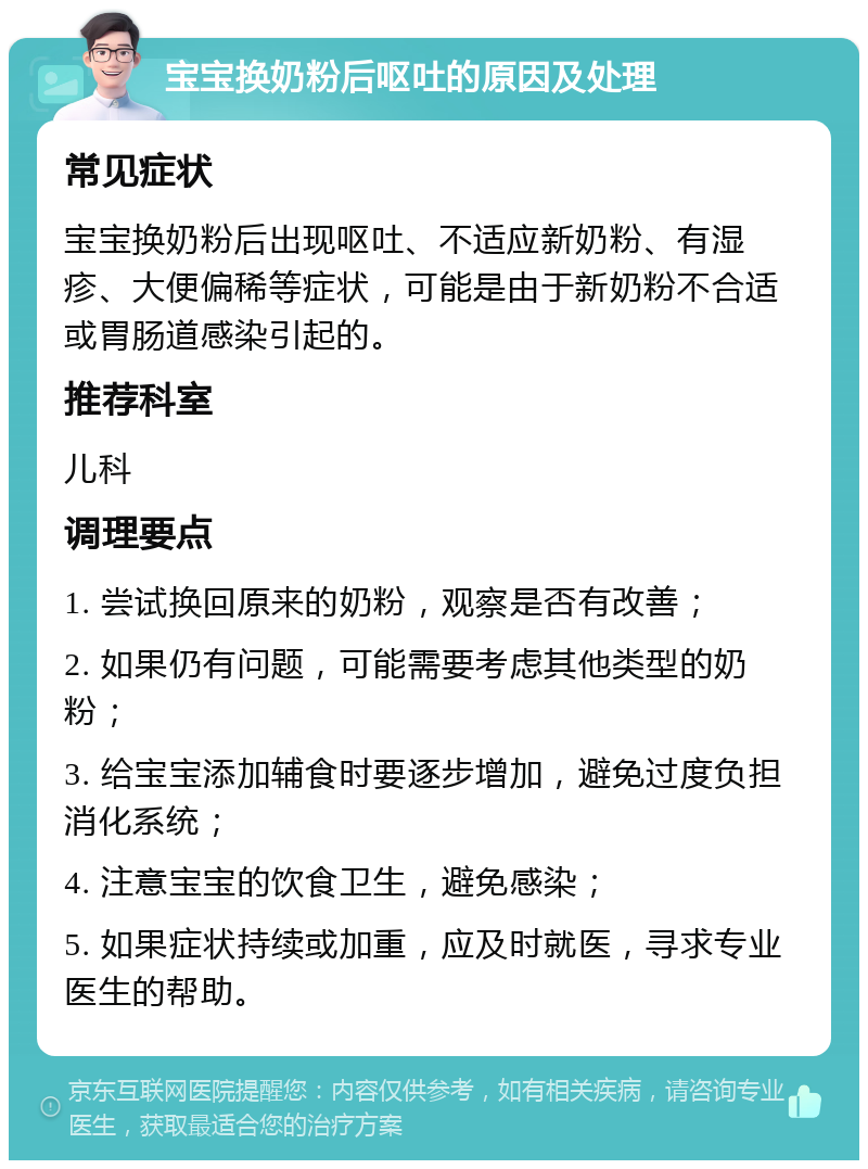 宝宝换奶粉后呕吐的原因及处理 常见症状 宝宝换奶粉后出现呕吐、不适应新奶粉、有湿疹、大便偏稀等症状，可能是由于新奶粉不合适或胃肠道感染引起的。 推荐科室 儿科 调理要点 1. 尝试换回原来的奶粉，观察是否有改善； 2. 如果仍有问题，可能需要考虑其他类型的奶粉； 3. 给宝宝添加辅食时要逐步增加，避免过度负担消化系统； 4. 注意宝宝的饮食卫生，避免感染； 5. 如果症状持续或加重，应及时就医，寻求专业医生的帮助。