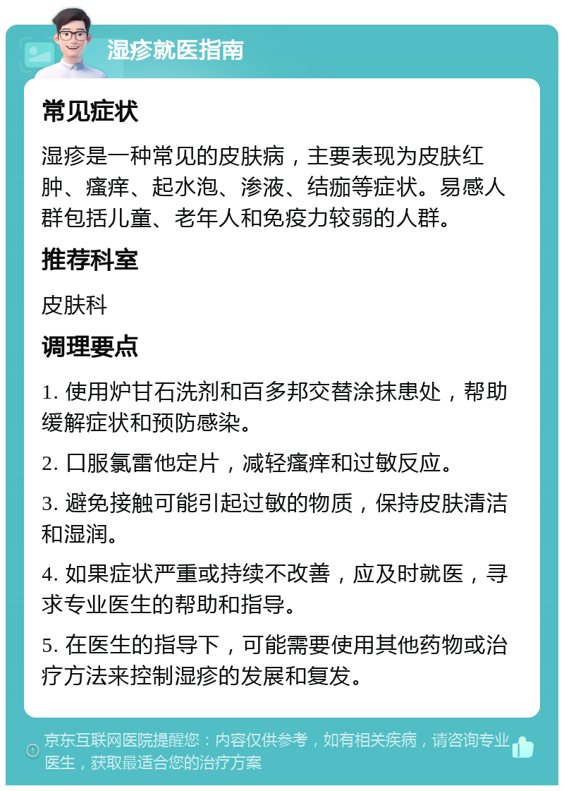 湿疹就医指南 常见症状 湿疹是一种常见的皮肤病，主要表现为皮肤红肿、瘙痒、起水泡、渗液、结痂等症状。易感人群包括儿童、老年人和免疫力较弱的人群。 推荐科室 皮肤科 调理要点 1. 使用炉甘石洗剂和百多邦交替涂抹患处，帮助缓解症状和预防感染。 2. 口服氯雷他定片，减轻瘙痒和过敏反应。 3. 避免接触可能引起过敏的物质，保持皮肤清洁和湿润。 4. 如果症状严重或持续不改善，应及时就医，寻求专业医生的帮助和指导。 5. 在医生的指导下，可能需要使用其他药物或治疗方法来控制湿疹的发展和复发。