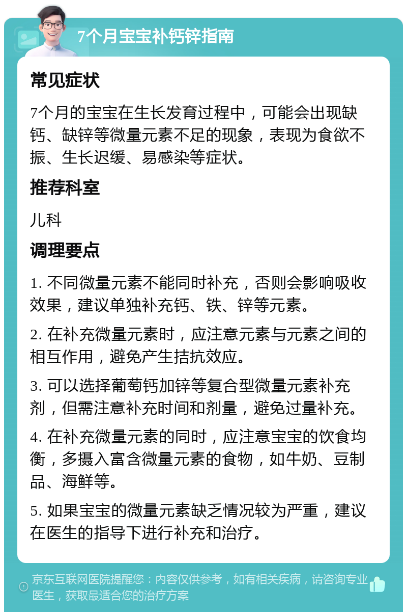 7个月宝宝补钙锌指南 常见症状 7个月的宝宝在生长发育过程中，可能会出现缺钙、缺锌等微量元素不足的现象，表现为食欲不振、生长迟缓、易感染等症状。 推荐科室 儿科 调理要点 1. 不同微量元素不能同时补充，否则会影响吸收效果，建议单独补充钙、铁、锌等元素。 2. 在补充微量元素时，应注意元素与元素之间的相互作用，避免产生拮抗效应。 3. 可以选择葡萄钙加锌等复合型微量元素补充剂，但需注意补充时间和剂量，避免过量补充。 4. 在补充微量元素的同时，应注意宝宝的饮食均衡，多摄入富含微量元素的食物，如牛奶、豆制品、海鲜等。 5. 如果宝宝的微量元素缺乏情况较为严重，建议在医生的指导下进行补充和治疗。