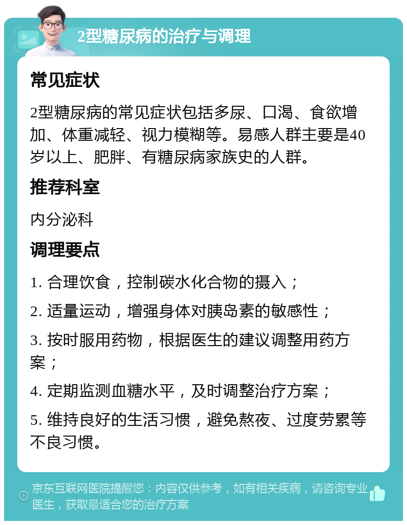 2型糖尿病的治疗与调理 常见症状 2型糖尿病的常见症状包括多尿、口渴、食欲增加、体重减轻、视力模糊等。易感人群主要是40岁以上、肥胖、有糖尿病家族史的人群。 推荐科室 内分泌科 调理要点 1. 合理饮食，控制碳水化合物的摄入； 2. 适量运动，增强身体对胰岛素的敏感性； 3. 按时服用药物，根据医生的建议调整用药方案； 4. 定期监测血糖水平，及时调整治疗方案； 5. 维持良好的生活习惯，避免熬夜、过度劳累等不良习惯。