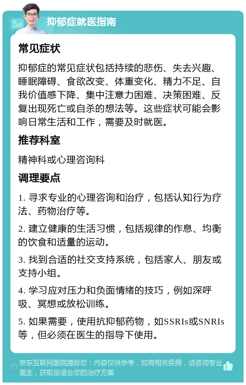 抑郁症就医指南 常见症状 抑郁症的常见症状包括持续的悲伤、失去兴趣、睡眠障碍、食欲改变、体重变化、精力不足、自我价值感下降、集中注意力困难、决策困难、反复出现死亡或自杀的想法等。这些症状可能会影响日常生活和工作，需要及时就医。 推荐科室 精神科或心理咨询科 调理要点 1. 寻求专业的心理咨询和治疗，包括认知行为疗法、药物治疗等。 2. 建立健康的生活习惯，包括规律的作息、均衡的饮食和适量的运动。 3. 找到合适的社交支持系统，包括家人、朋友或支持小组。 4. 学习应对压力和负面情绪的技巧，例如深呼吸、冥想或放松训练。 5. 如果需要，使用抗抑郁药物，如SSRIs或SNRIs等，但必须在医生的指导下使用。