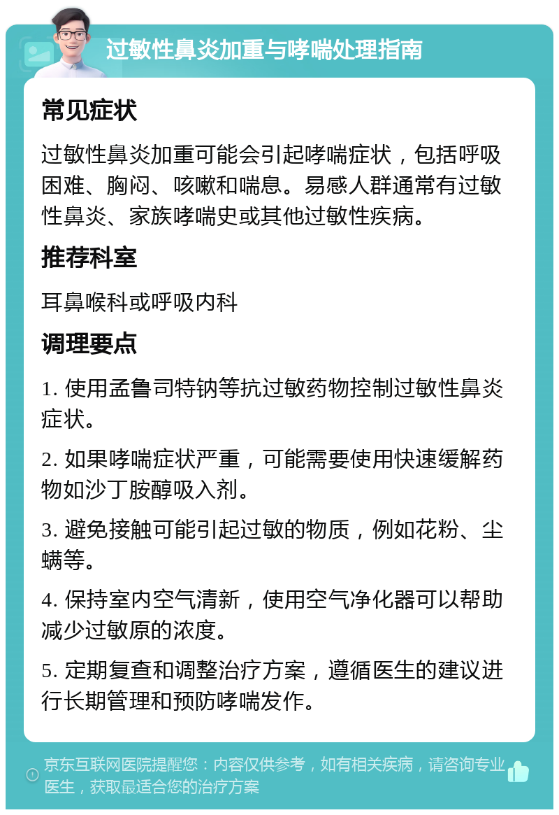 过敏性鼻炎加重与哮喘处理指南 常见症状 过敏性鼻炎加重可能会引起哮喘症状，包括呼吸困难、胸闷、咳嗽和喘息。易感人群通常有过敏性鼻炎、家族哮喘史或其他过敏性疾病。 推荐科室 耳鼻喉科或呼吸内科 调理要点 1. 使用孟鲁司特钠等抗过敏药物控制过敏性鼻炎症状。 2. 如果哮喘症状严重，可能需要使用快速缓解药物如沙丁胺醇吸入剂。 3. 避免接触可能引起过敏的物质，例如花粉、尘螨等。 4. 保持室内空气清新，使用空气净化器可以帮助减少过敏原的浓度。 5. 定期复查和调整治疗方案，遵循医生的建议进行长期管理和预防哮喘发作。