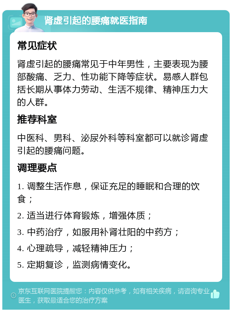 肾虚引起的腰痛就医指南 常见症状 肾虚引起的腰痛常见于中年男性，主要表现为腰部酸痛、乏力、性功能下降等症状。易感人群包括长期从事体力劳动、生活不规律、精神压力大的人群。 推荐科室 中医科、男科、泌尿外科等科室都可以就诊肾虚引起的腰痛问题。 调理要点 1. 调整生活作息，保证充足的睡眠和合理的饮食； 2. 适当进行体育锻炼，增强体质； 3. 中药治疗，如服用补肾壮阳的中药方； 4. 心理疏导，减轻精神压力； 5. 定期复诊，监测病情变化。