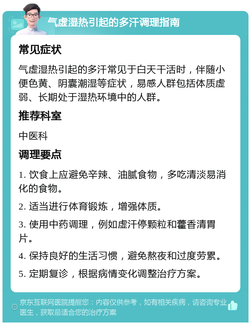 气虚湿热引起的多汗调理指南 常见症状 气虚湿热引起的多汗常见于白天干活时，伴随小便色黄、阴囊潮湿等症状，易感人群包括体质虚弱、长期处于湿热环境中的人群。 推荐科室 中医科 调理要点 1. 饮食上应避免辛辣、油腻食物，多吃清淡易消化的食物。 2. 适当进行体育锻炼，增强体质。 3. 使用中药调理，例如虚汗停颗粒和藿香清胃片。 4. 保持良好的生活习惯，避免熬夜和过度劳累。 5. 定期复诊，根据病情变化调整治疗方案。