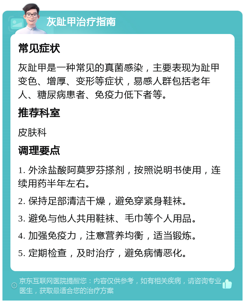 灰趾甲治疗指南 常见症状 灰趾甲是一种常见的真菌感染，主要表现为趾甲变色、增厚、变形等症状，易感人群包括老年人、糖尿病患者、免疫力低下者等。 推荐科室 皮肤科 调理要点 1. 外涂盐酸阿莫罗芬搽剂，按照说明书使用，连续用药半年左右。 2. 保持足部清洁干燥，避免穿紧身鞋袜。 3. 避免与他人共用鞋袜、毛巾等个人用品。 4. 加强免疫力，注意营养均衡，适当锻炼。 5. 定期检查，及时治疗，避免病情恶化。