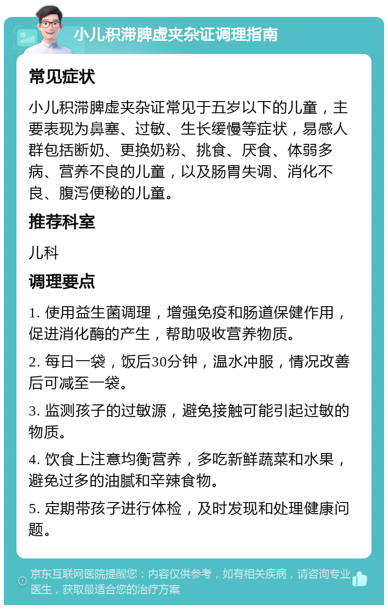 小儿积滞脾虚夹杂证调理指南 常见症状 小儿积滞脾虚夹杂证常见于五岁以下的儿童，主要表现为鼻塞、过敏、生长缓慢等症状，易感人群包括断奶、更换奶粉、挑食、厌食、体弱多病、营养不良的儿童，以及肠胃失调、消化不良、腹泻便秘的儿童。 推荐科室 儿科 调理要点 1. 使用益生菌调理，增强免疫和肠道保健作用，促进消化酶的产生，帮助吸收营养物质。 2. 每日一袋，饭后30分钟，温水冲服，情况改善后可减至一袋。 3. 监测孩子的过敏源，避免接触可能引起过敏的物质。 4. 饮食上注意均衡营养，多吃新鲜蔬菜和水果，避免过多的油腻和辛辣食物。 5. 定期带孩子进行体检，及时发现和处理健康问题。