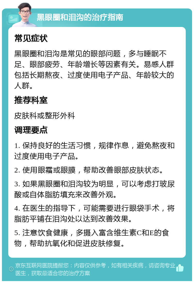 黑眼圈和泪沟的治疗指南 常见症状 黑眼圈和泪沟是常见的眼部问题，多与睡眠不足、眼部疲劳、年龄增长等因素有关。易感人群包括长期熬夜、过度使用电子产品、年龄较大的人群。 推荐科室 皮肤科或整形外科 调理要点 1. 保持良好的生活习惯，规律作息，避免熬夜和过度使用电子产品。 2. 使用眼霜或眼膜，帮助改善眼部皮肤状态。 3. 如果黑眼圈和泪沟较为明显，可以考虑打玻尿酸或自体脂肪填充来改善外观。 4. 在医生的指导下，可能需要进行眼袋手术，将脂肪平铺在泪沟处以达到改善效果。 5. 注意饮食健康，多摄入富含维生素C和E的食物，帮助抗氧化和促进皮肤修复。