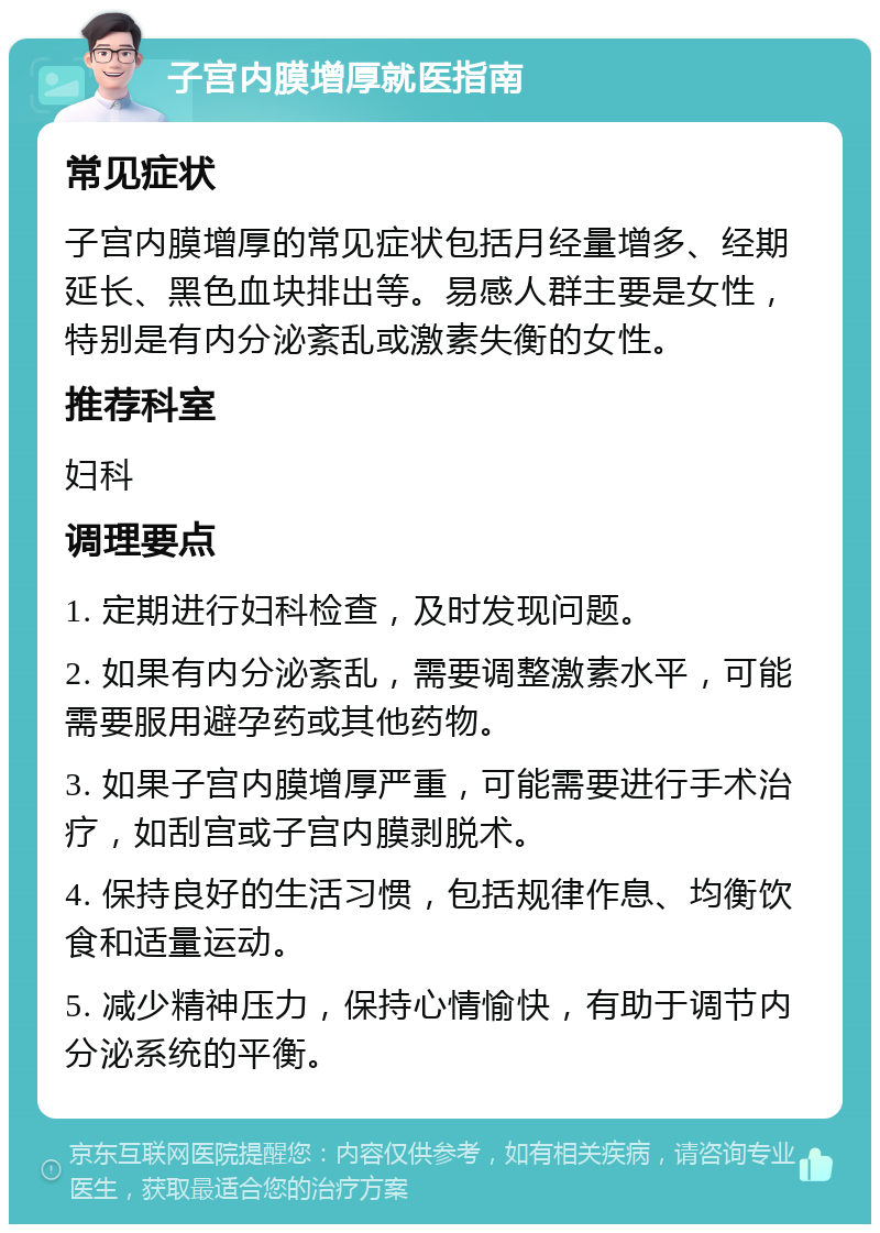 子宫内膜增厚就医指南 常见症状 子宫内膜增厚的常见症状包括月经量增多、经期延长、黑色血块排出等。易感人群主要是女性，特别是有内分泌紊乱或激素失衡的女性。 推荐科室 妇科 调理要点 1. 定期进行妇科检查，及时发现问题。 2. 如果有内分泌紊乱，需要调整激素水平，可能需要服用避孕药或其他药物。 3. 如果子宫内膜增厚严重，可能需要进行手术治疗，如刮宫或子宫内膜剥脱术。 4. 保持良好的生活习惯，包括规律作息、均衡饮食和适量运动。 5. 减少精神压力，保持心情愉快，有助于调节内分泌系统的平衡。