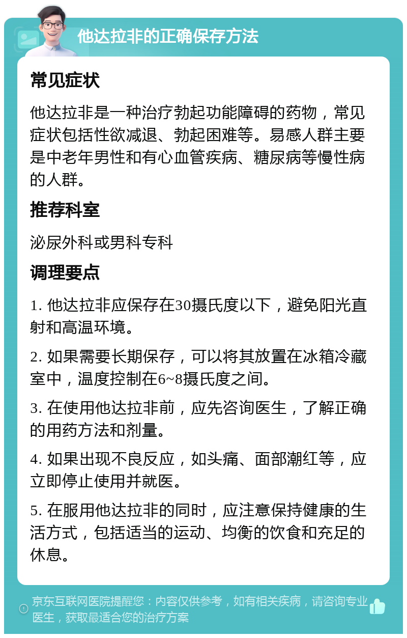 他达拉非的正确保存方法 常见症状 他达拉非是一种治疗勃起功能障碍的药物，常见症状包括性欲减退、勃起困难等。易感人群主要是中老年男性和有心血管疾病、糖尿病等慢性病的人群。 推荐科室 泌尿外科或男科专科 调理要点 1. 他达拉非应保存在30摄氏度以下，避免阳光直射和高温环境。 2. 如果需要长期保存，可以将其放置在冰箱冷藏室中，温度控制在6~8摄氏度之间。 3. 在使用他达拉非前，应先咨询医生，了解正确的用药方法和剂量。 4. 如果出现不良反应，如头痛、面部潮红等，应立即停止使用并就医。 5. 在服用他达拉非的同时，应注意保持健康的生活方式，包括适当的运动、均衡的饮食和充足的休息。