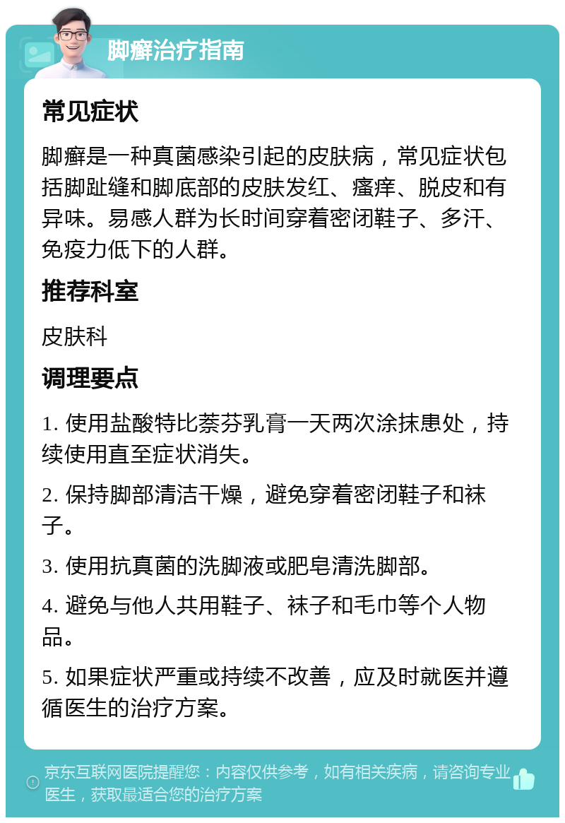 脚癣治疗指南 常见症状 脚癣是一种真菌感染引起的皮肤病，常见症状包括脚趾缝和脚底部的皮肤发红、瘙痒、脱皮和有异味。易感人群为长时间穿着密闭鞋子、多汗、免疫力低下的人群。 推荐科室 皮肤科 调理要点 1. 使用盐酸特比萘芬乳膏一天两次涂抹患处，持续使用直至症状消失。 2. 保持脚部清洁干燥，避免穿着密闭鞋子和袜子。 3. 使用抗真菌的洗脚液或肥皂清洗脚部。 4. 避免与他人共用鞋子、袜子和毛巾等个人物品。 5. 如果症状严重或持续不改善，应及时就医并遵循医生的治疗方案。