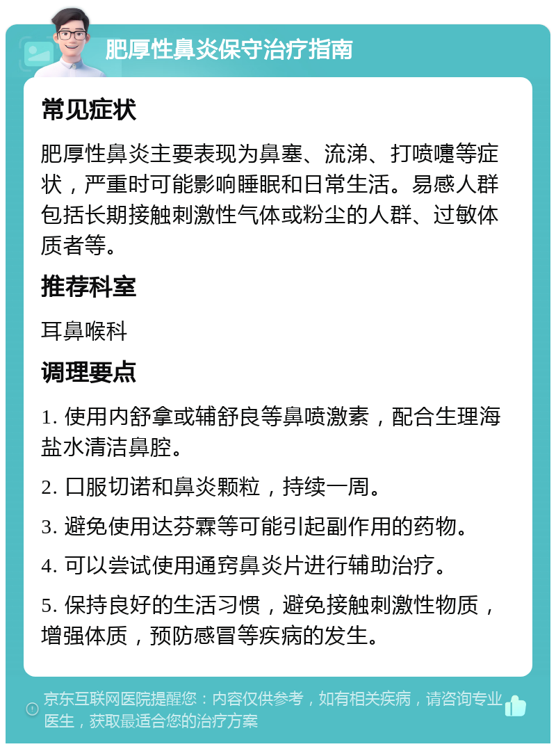 肥厚性鼻炎保守治疗指南 常见症状 肥厚性鼻炎主要表现为鼻塞、流涕、打喷嚏等症状，严重时可能影响睡眠和日常生活。易感人群包括长期接触刺激性气体或粉尘的人群、过敏体质者等。 推荐科室 耳鼻喉科 调理要点 1. 使用内舒拿或辅舒良等鼻喷激素，配合生理海盐水清洁鼻腔。 2. 口服切诺和鼻炎颗粒，持续一周。 3. 避免使用达芬霖等可能引起副作用的药物。 4. 可以尝试使用通窍鼻炎片进行辅助治疗。 5. 保持良好的生活习惯，避免接触刺激性物质，增强体质，预防感冒等疾病的发生。