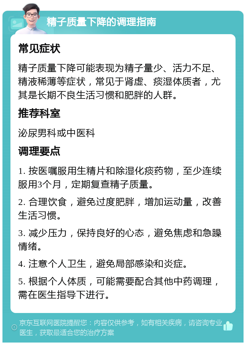 精子质量下降的调理指南 常见症状 精子质量下降可能表现为精子量少、活力不足、精液稀薄等症状，常见于肾虚、痰湿体质者，尤其是长期不良生活习惯和肥胖的人群。 推荐科室 泌尿男科或中医科 调理要点 1. 按医嘱服用生精片和除湿化痰药物，至少连续服用3个月，定期复查精子质量。 2. 合理饮食，避免过度肥胖，增加运动量，改善生活习惯。 3. 减少压力，保持良好的心态，避免焦虑和急躁情绪。 4. 注意个人卫生，避免局部感染和炎症。 5. 根据个人体质，可能需要配合其他中药调理，需在医生指导下进行。