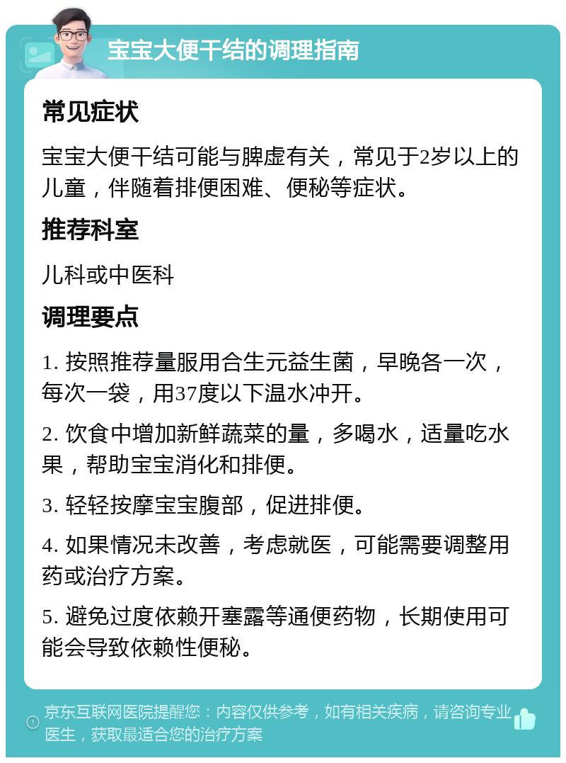 宝宝大便干结的调理指南 常见症状 宝宝大便干结可能与脾虚有关，常见于2岁以上的儿童，伴随着排便困难、便秘等症状。 推荐科室 儿科或中医科 调理要点 1. 按照推荐量服用合生元益生菌，早晚各一次，每次一袋，用37度以下温水冲开。 2. 饮食中增加新鲜蔬菜的量，多喝水，适量吃水果，帮助宝宝消化和排便。 3. 轻轻按摩宝宝腹部，促进排便。 4. 如果情况未改善，考虑就医，可能需要调整用药或治疗方案。 5. 避免过度依赖开塞露等通便药物，长期使用可能会导致依赖性便秘。