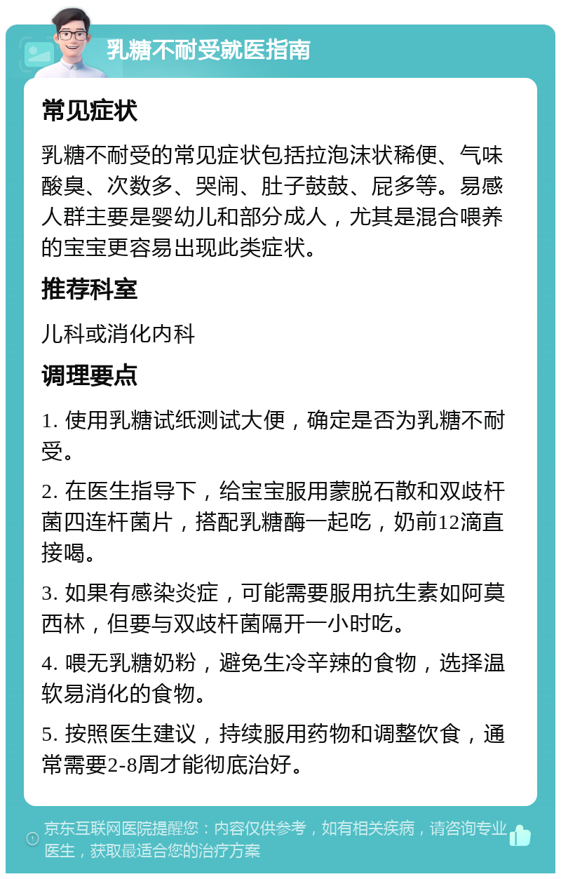 乳糖不耐受就医指南 常见症状 乳糖不耐受的常见症状包括拉泡沫状稀便、气味酸臭、次数多、哭闹、肚子鼓鼓、屁多等。易感人群主要是婴幼儿和部分成人，尤其是混合喂养的宝宝更容易出现此类症状。 推荐科室 儿科或消化内科 调理要点 1. 使用乳糖试纸测试大便，确定是否为乳糖不耐受。 2. 在医生指导下，给宝宝服用蒙脱石散和双歧杆菌四连杆菌片，搭配乳糖酶一起吃，奶前12滴直接喝。 3. 如果有感染炎症，可能需要服用抗生素如阿莫西林，但要与双歧杆菌隔开一小时吃。 4. 喂无乳糖奶粉，避免生冷辛辣的食物，选择温软易消化的食物。 5. 按照医生建议，持续服用药物和调整饮食，通常需要2-8周才能彻底治好。