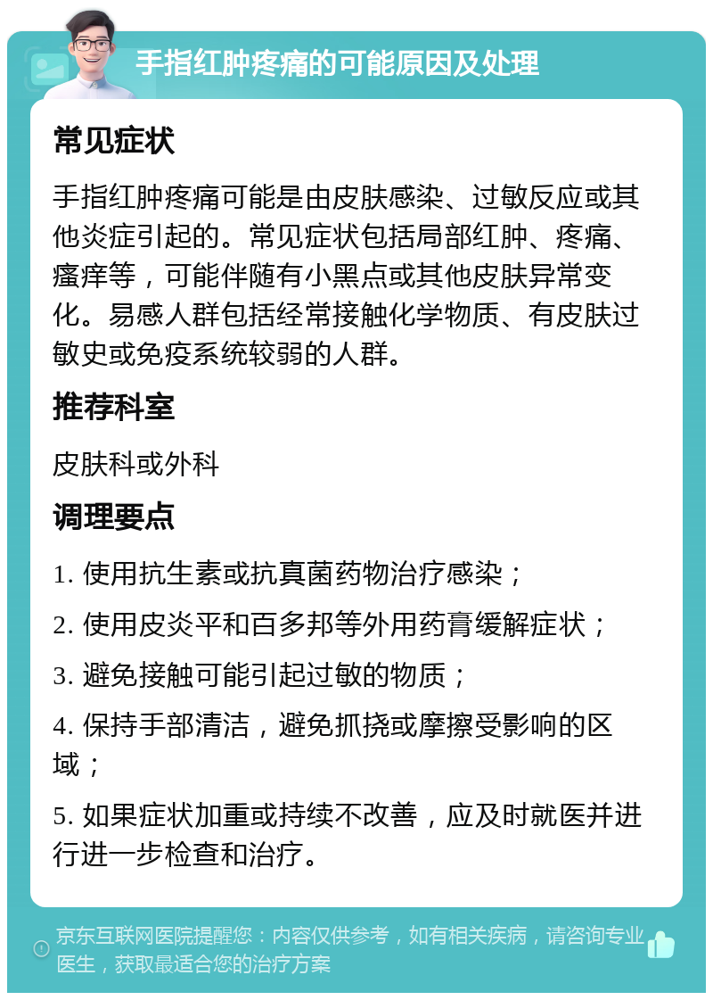 手指红肿疼痛的可能原因及处理 常见症状 手指红肿疼痛可能是由皮肤感染、过敏反应或其他炎症引起的。常见症状包括局部红肿、疼痛、瘙痒等，可能伴随有小黑点或其他皮肤异常变化。易感人群包括经常接触化学物质、有皮肤过敏史或免疫系统较弱的人群。 推荐科室 皮肤科或外科 调理要点 1. 使用抗生素或抗真菌药物治疗感染； 2. 使用皮炎平和百多邦等外用药膏缓解症状； 3. 避免接触可能引起过敏的物质； 4. 保持手部清洁，避免抓挠或摩擦受影响的区域； 5. 如果症状加重或持续不改善，应及时就医并进行进一步检查和治疗。