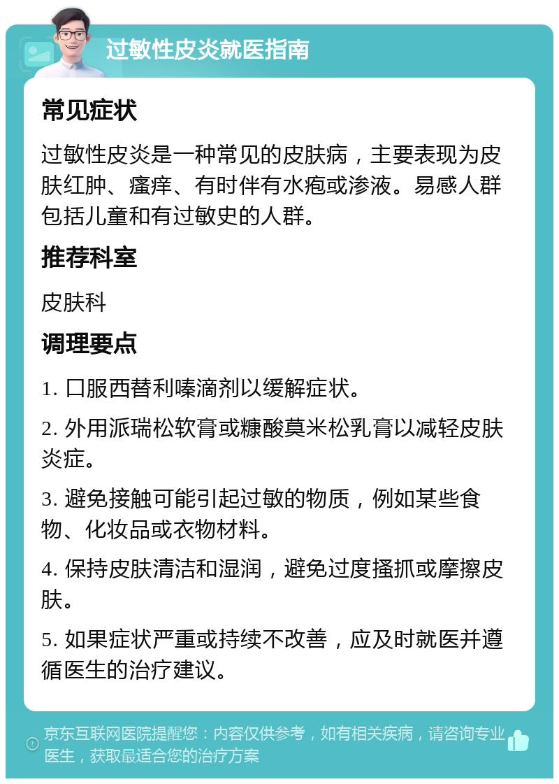 过敏性皮炎就医指南 常见症状 过敏性皮炎是一种常见的皮肤病，主要表现为皮肤红肿、瘙痒、有时伴有水疱或渗液。易感人群包括儿童和有过敏史的人群。 推荐科室 皮肤科 调理要点 1. 口服西替利嗪滴剂以缓解症状。 2. 外用派瑞松软膏或糠酸莫米松乳膏以减轻皮肤炎症。 3. 避免接触可能引起过敏的物质，例如某些食物、化妆品或衣物材料。 4. 保持皮肤清洁和湿润，避免过度搔抓或摩擦皮肤。 5. 如果症状严重或持续不改善，应及时就医并遵循医生的治疗建议。