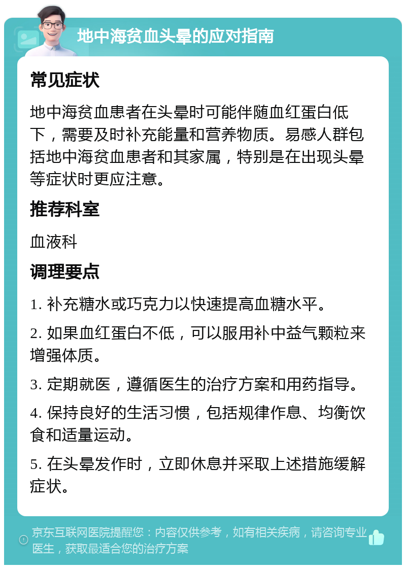 地中海贫血头晕的应对指南 常见症状 地中海贫血患者在头晕时可能伴随血红蛋白低下，需要及时补充能量和营养物质。易感人群包括地中海贫血患者和其家属，特别是在出现头晕等症状时更应注意。 推荐科室 血液科 调理要点 1. 补充糖水或巧克力以快速提高血糖水平。 2. 如果血红蛋白不低，可以服用补中益气颗粒来增强体质。 3. 定期就医，遵循医生的治疗方案和用药指导。 4. 保持良好的生活习惯，包括规律作息、均衡饮食和适量运动。 5. 在头晕发作时，立即休息并采取上述措施缓解症状。