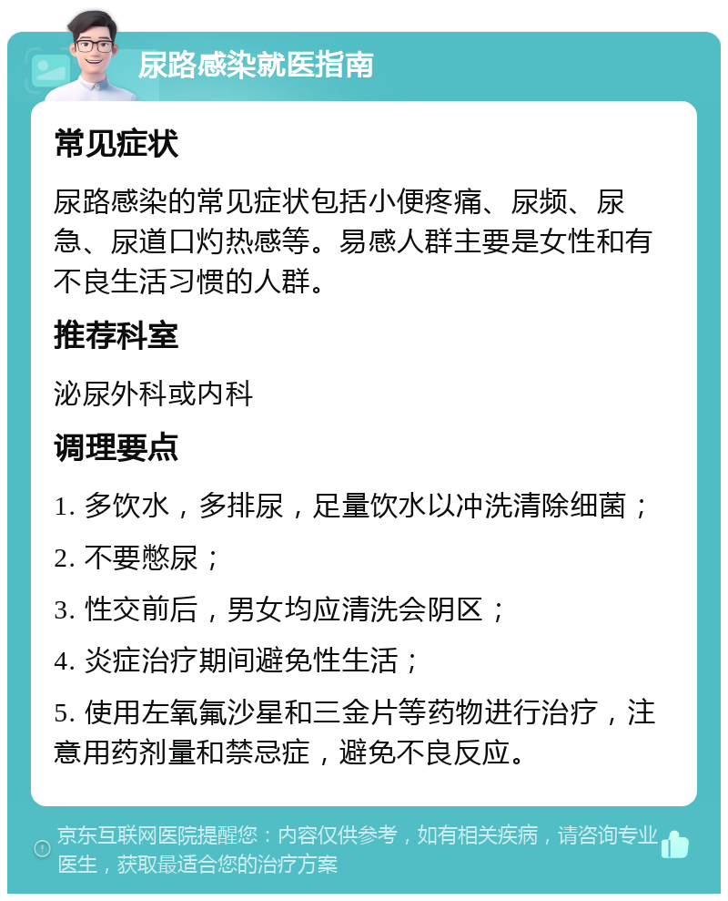 尿路感染就医指南 常见症状 尿路感染的常见症状包括小便疼痛、尿频、尿急、尿道口灼热感等。易感人群主要是女性和有不良生活习惯的人群。 推荐科室 泌尿外科或内科 调理要点 1. 多饮水，多排尿，足量饮水以冲洗清除细菌； 2. 不要憋尿； 3. 性交前后，男女均应清洗会阴区； 4. 炎症治疗期间避免性生活； 5. 使用左氧氟沙星和三金片等药物进行治疗，注意用药剂量和禁忌症，避免不良反应。