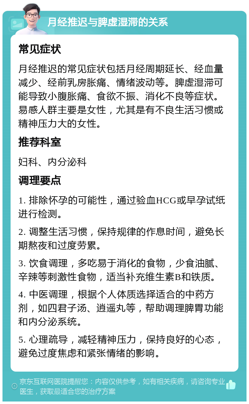 月经推迟与脾虚湿滞的关系 常见症状 月经推迟的常见症状包括月经周期延长、经血量减少、经前乳房胀痛、情绪波动等。脾虚湿滞可能导致小腹胀痛、食欲不振、消化不良等症状。易感人群主要是女性，尤其是有不良生活习惯或精神压力大的女性。 推荐科室 妇科、内分泌科 调理要点 1. 排除怀孕的可能性，通过验血HCG或早孕试纸进行检测。 2. 调整生活习惯，保持规律的作息时间，避免长期熬夜和过度劳累。 3. 饮食调理，多吃易于消化的食物，少食油腻、辛辣等刺激性食物，适当补充维生素B和铁质。 4. 中医调理，根据个人体质选择适合的中药方剂，如四君子汤、逍遥丸等，帮助调理脾胃功能和内分泌系统。 5. 心理疏导，减轻精神压力，保持良好的心态，避免过度焦虑和紧张情绪的影响。