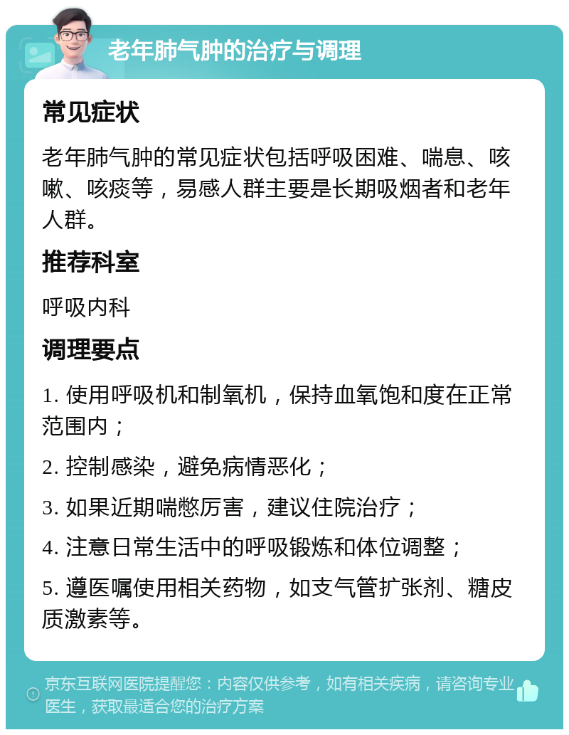 老年肺气肿的治疗与调理 常见症状 老年肺气肿的常见症状包括呼吸困难、喘息、咳嗽、咳痰等，易感人群主要是长期吸烟者和老年人群。 推荐科室 呼吸内科 调理要点 1. 使用呼吸机和制氧机，保持血氧饱和度在正常范围内； 2. 控制感染，避免病情恶化； 3. 如果近期喘憋厉害，建议住院治疗； 4. 注意日常生活中的呼吸锻炼和体位调整； 5. 遵医嘱使用相关药物，如支气管扩张剂、糖皮质激素等。