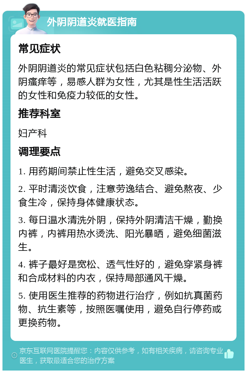 外阴阴道炎就医指南 常见症状 外阴阴道炎的常见症状包括白色粘稠分泌物、外阴瘙痒等，易感人群为女性，尤其是性生活活跃的女性和免疫力较低的女性。 推荐科室 妇产科 调理要点 1. 用药期间禁止性生活，避免交叉感染。 2. 平时清淡饮食，注意劳逸结合、避免熬夜、少食生冷，保持身体健康状态。 3. 每日温水清洗外阴，保持外阴清洁干燥，勤换内裤，内裤用热水烫洗、阳光暴晒，避免细菌滋生。 4. 裤子最好是宽松、透气性好的，避免穿紧身裤和合成材料的内衣，保持局部通风干燥。 5. 使用医生推荐的药物进行治疗，例如抗真菌药物、抗生素等，按照医嘱使用，避免自行停药或更换药物。