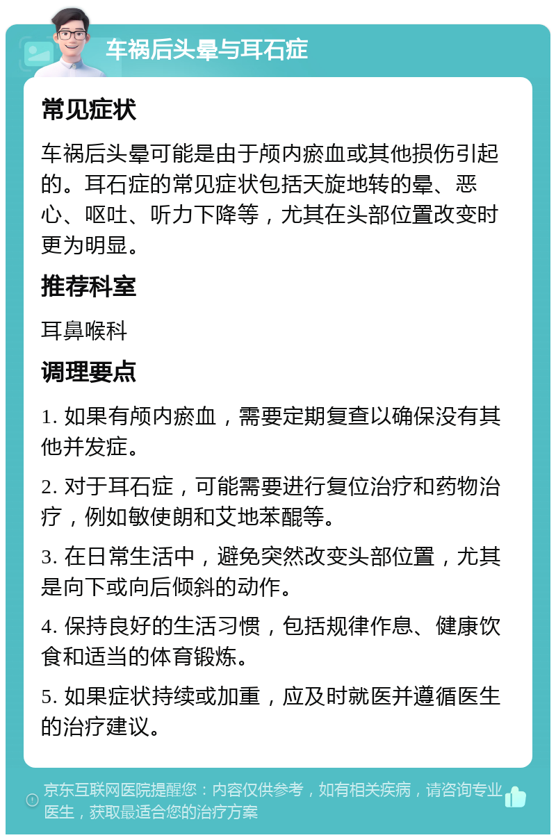 车祸后头晕与耳石症 常见症状 车祸后头晕可能是由于颅内瘀血或其他损伤引起的。耳石症的常见症状包括天旋地转的晕、恶心、呕吐、听力下降等，尤其在头部位置改变时更为明显。 推荐科室 耳鼻喉科 调理要点 1. 如果有颅内瘀血，需要定期复查以确保没有其他并发症。 2. 对于耳石症，可能需要进行复位治疗和药物治疗，例如敏使朗和艾地苯醌等。 3. 在日常生活中，避免突然改变头部位置，尤其是向下或向后倾斜的动作。 4. 保持良好的生活习惯，包括规律作息、健康饮食和适当的体育锻炼。 5. 如果症状持续或加重，应及时就医并遵循医生的治疗建议。